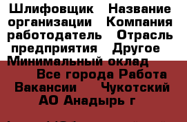 Шлифовщик › Название организации ­ Компания-работодатель › Отрасль предприятия ­ Другое › Минимальный оклад ­ 30 000 - Все города Работа » Вакансии   . Чукотский АО,Анадырь г.